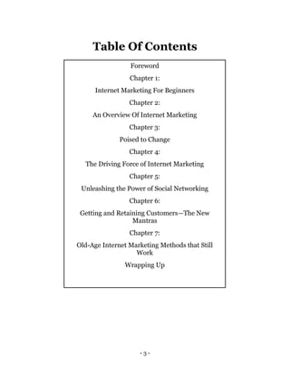 - 3 -
Table Of Contents
Foreword
Chapter 1:
Internet Marketing For Beginners
Chapter 2:
An Overview Of Internet Marketing
...
