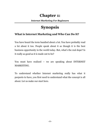- 8 -
Chapter 1:
Internet Marketing For Beginners
Synopsis
What is Internet Marketing and Who Can Do It?
You have heard th...