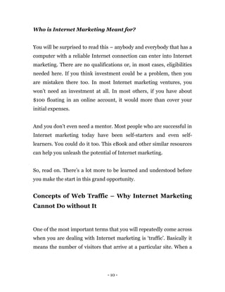 - 10 -
Who is Internet Marketing Meant for?
You will be surprised to read this – anybody and everybody that has a
computer...