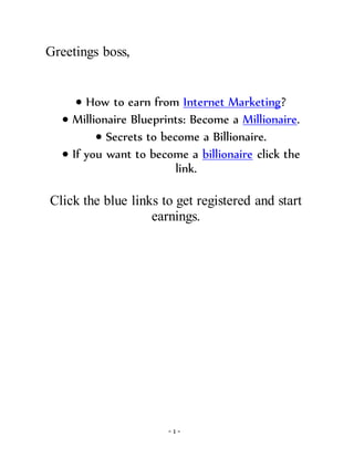 - 1 -
Greetings boss,
 How to earn from Internet Marketing?
 Millionaire Blueprints: Become a Millionaire.
 Secrets to become a Billionaire.
 If you want to become a billionaire click the
link.
Click the blue links to get registered and start
earnings.
 