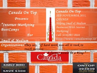 Canada On Top Presents “ Internet Marketing BootCamps  For  Small & Medium Organizations” Canada On Top SEP-NOVEMBER 2011, CANADA Helping Small & Medium Businesses With Internet Marketing Call: (416)-907-0644 http://www.canadaontop.com They say, “If hard work was all it took to reach success;  A farmer would be a King.”   