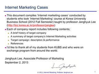 © 2013, Internet Marketing, Professor Janghyuk Lee 11
Internet Marketing Cases
 This document compiles „Internet marketing cases‟ conducted by
students who took „Internet Marketing‟ course at Korea University
Business School (2012 Fall Semester) taught by professor Janghyuk Lee
(http://biz.korea.ac.kr/professor/janglee)
 Each of company report includes following contents;
 A brief history of target company
 A summary of target company‟s Internet Marketing activities
 Target campaign: description & performance
 References
 I‟d like to thank all of my students from KUBS and who were on
exchange program from around the world.
Janghyuk Lee, Associate Professor of Marketing
September 2, 2013
 