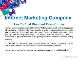 Internet Marketing Company
How To Find Diamond From Clutter
Internet marketing is the usage of the World Wide Web to provide online shopping or
advertisement of what’s in the store. It is also used for promotional marketing by the
popular social media sites such as the Facebook, Twitter etc. Marketing online is a fast
growing area attracting both buyers and sellers. ROI, also known as Return on
Investment, is typically the ratio of the profit gained in accordance with the money
invested.
In order to have a better ROI prioritization is essential. The two main criteria to be
kept in mind are the customer attraction as well as the website content.
Here are some ways to help develop our marketing technique to yield better ROI.
www.impactintegration.com
 