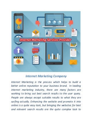 Internet Marketing Company
Internet Marketing is the process which helps to build a
better online reputation to your business brand. In leading
internet marketing industry, there are many factors are
working to bring out best search results to the user query.
People are always except suitable results to what they are
surfing actually. Enhancing the website and promote it into
online is a quite easy task, but bringing the websites for best
and relevant search results are the quite complex task to
 