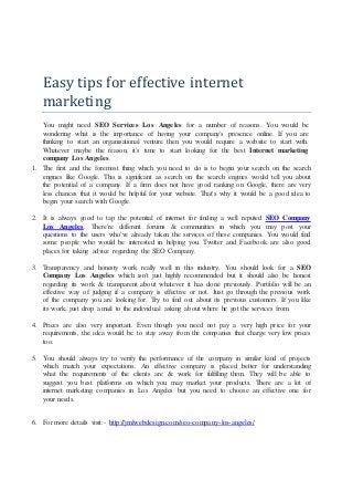 Easy tips for effective internet
marketing
You might need SEO Services Los Angeles for a number of reasons. You would be
wondering what is the importance of having your company's presence online. If you are
thinking to start an organisational venture then you would require a website to start with.
Whatever maybe the reason, it's time to start looking for the best Internet marketing
company Los Angeles.
1. The first and the foremost thing which you need to do is to begin your search on the search
engines like Google. This is significant as search on the search engines would tell you about
the potential of a company. If a firm does not have good ranking on Google, there are very
less chances that it would be helpful for your website. That's why it would be a good idea to
begin your search with Google.
2. It is always good to tap the potential of internet for finding a well reputed SEO Company
Los Angeles. There're different forums & communities in which you may post your
questions to the users who've already taken the services of these companies. You would find
some people who would be interested in helping you. Twitter and Facebook are also good
places for taking advice regarding the SEO Company.
3. Transparency and honesty work really well in this industry. You should look for a SEO
Company Los Angeles which isn't just highly recommended but it should also be honest
regarding its work & transparent about whatever it has done previously. Portfolio will be an
effective way of judging if a company is effective or not. Just go through the previous work
of the company you are looking for. Try to find out about its previous customers. If you like
its work, just drop a mail to the individual asking about where he got the services from.
4. Prices are also very important. Even though you need not pay a very high price for your
requirements, the idea would be to stay away from the companies that charge very low prices
too.
5. You should always try to verify the performance of the company in similar kind of projects
which match your expectations. An effective company is placed better for understanding
what the requirements of the clients are & work for fulfilling them. They will be able to
suggest you best platforms on which you may market your products. There are a lot of
internet marketing companies in Los Angeles but you need to choose an effective one for
your needs.
6. For more details visit:- http://jmlwebdesign.com/seo-company-los-angeles/
 