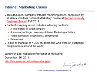 © 2014, Internet Marketing, Professor Janghyuk Lee 11
Internet Marketing Cases
 This document compiles ‘Internet marketing cases’ conducted by
students who took ‘Internet Marketing’ course at Korea University,
Business School, Fall 2014.
 Each of company report includes following contents;
 A brief history of target company
 A summary of target company’s Internet Marketing activities
 Target campaign: description & performance
 References
 I’d like to thank all of KUBS students and who were on exchange
program from around the world.
Janghyuk Lee, Associate Professor of Marketing
December 26, 2014
http://biz.korea.ac.kr/professor/janglee
 
