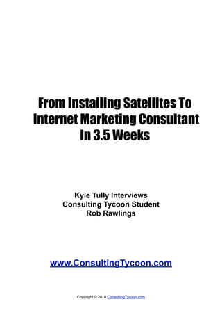 From Installing Satellites To
Internet Marketing Consultant
         In 3.5 Weeks



       Kyle Tully Interviews
     Consulting Tycoon Student
          Rob Rawlings




   www.ConsultingTycoon.com


        Copyright © 2010 ConsultingTycoon.com
 