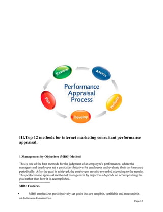 III.Top 12 methods for internet marketing consultant performance
appraisal:
1.Management by Objectives (MBO) Method
This is one of the best methods for the judgment of an employee's performance, where the
managers and employees set a particular objective for employees and evaluate their performance
periodically. After the goal is achieved, the employees are also rewarded according to the results.
This performance appraisal method of management by objectives depends on accomplishing the
goal rather than how it is accomplished.
-----------------------------
MBO Features
 MBO emphasizes participatively set goals that are tangible, verifiable and measurable.
Job Performance Evaluation Form
Page 12
 