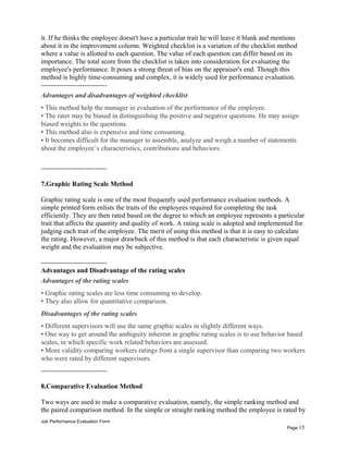 it. If he thinks the employee doesn't have a particular trait he will leave it blank and mentions
about it in the improvement column. Weighted checklist is a variation of the checklist method
where a value is allotted to each question. The value of each question can differ based on its
importance. The total score from the checklist is taken into consideration for evaluating the
employee's performance. It poses a strong threat of bias on the appraiser's end. Though this
method is highly time-consuming and complex, it is widely used for performance evaluation.
-----------------------------
Advantages and disadvantages of weighted checklist
• This method help the manager in evaluation of the performance of the employee.
• The rater may be biased in distinguishing the positive and negative questions. He may assign
biased weights to the questions.
• This method also is expensive and time consuming.
• It becomes difficult for the manager to assemble, analyze and weigh a number of statements
about the employee’s characteristics, contributions and behaviors.
-----------------------------
7.Graphic Rating Scale Method
Graphic rating scale is one of the most frequently used performance evaluation methods. A
simple printed form enlists the traits of the employees required for completing the task
efficiently. They are then rated based on the degree to which an employee represents a particular
trait that affects the quantity and quality of work. A rating scale is adopted and implemented for
judging each trait of the employee. The merit of using this method is that it is easy to calculate
the rating. However, a major drawback of this method is that each characteristic is given equal
weight and the evaluation may be subjective.
-----------------------------
Advantages and Disadvantage of the rating scales
Advantages of the rating scales
• Graphic rating scales are less time consuming to develop.
• They also allow for quantitative comparison.
Disadvantages of the rating scales
• Different supervisors will use the same graphic scales in slightly different ways.
• One way to get around the ambiguity inherent in graphic rating scales is to use behavior based
scales, in which specific work related behaviors are assessed.
• More validity comparing workers ratings from a single supervisor than comparing two workers
who were rated by different supervisors.
-----------------------------
8.Comparative Evaluation Method
Two ways are used to make a comparative evaluation, namely, the simple ranking method and
the paired comparison method. In the simple or straight ranking method the employee is rated by
Job Performance Evaluation Form
Page 15
 