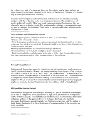 the evaluator on a scale of best to worst. However, the evaluator may be biased and may not
judge the overall performance effectively in the absence of fixed criteria. This kind of evaluation
may be more opinion-based than fact-based.
Under the paired comparison method, the overall performance of one individual is directly
compared with that of the other on the basis of a common criterion. This comparison is all
evasive and not job-specific. While some employees emerge as clear front runners, there are
others who seem to be lagging behind. This is not a popular evaluation system as employers do
not want to encourage discrimination. This is useful in companies which have a limited number
of promotions or funds.
-----------------------------
Steps to conduct paired comparison analysis
• List the options you will compare (elements as A, B, C, D, E for example).
• Create a table 6 rows and 7 column.
• Write down option to column and row; A to row second, cell first from left and A to row first,
cell second from left; B to row third, cell first from left and B to row first, cell third from left etc;
column seventh is total point.
• Identify importance from 0 (no difference) to 3 (major difference).
• Compare element “A” to B, C, D, E and place “point” at each cell.
• Finally, consolidate the results by adding up the total of all the values for each of the options.
You may want to convert these values into a percentage of the total score.
-----------------------------
9.Forced Choice Method
In this method, the appraiser is asked to choose from two pairing statements which may appear
equally positive and negative. However, the statements dictate the performance of the employee.
An excellent example of this can be "works harder" and "works smarter". The appraiser selects a
statement without having knowledge of the favorable or the unfavorable one. This method works
in companies where the appraiser shows a tendency to under-evaluate or over-evaluate the
employees. Also, it is very costly to implement and does not serve the purpose of developing the
employees. It can also frustrate the appraiser as he does not know which is the right option.
-----------------------------
10.Forced Distribution Method
In this method, the appraiser rates employees according to a specific distribution. For example,
out of a set of 5 employees, 2 will get evaluated as high, 2 will get evaluated as average while 1
will be in the low category. This method has several benefits as it tries to eliminate the leniency
and central tendency of the appraiser. However, its biggest drawback is the fact that it
encourages discrimination among the employees. Another major problem with this method is
that it dictates that there will be forced distribution of grades even when all the employees are
doing a good job.
-----------------------------
Job Performance Evaluation Form
Page 16
 