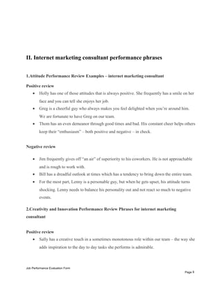 II. Internet marketing consultant performance phrases
1.Attitude Performance Review Examples – internet marketing consultant
Positive review
• Holly has one of those attitudes that is always positive. She frequently has a smile on her
face and you can tell she enjoys her job.
• Greg is a cheerful guy who always makes you feel delighted when you’re around him.
We are fortunate to have Greg on our team.
• Thom has an even demeanor through good times and bad. His constant cheer helps others
keep their “enthusiasm” – both positive and negative – in check.
Negative review
• Jim frequently gives off “an air” of superiority to his coworkers. He is not approachable
and is rough to work with.
• Bill has a dreadful outlook at times which has a tendency to bring down the entire team.
• For the most part, Lenny is a personable guy, but when he gets upset, his attitude turns
shocking. Lenny needs to balance his personality out and not react so much to negative
events.
2.Creativity and Innovation Performance Review Phrases for internet marketing
consultant
Positive review
• Sally has a creative touch in a sometimes monotonous role within our team – the way she
adds inspiration to the day to day tasks she performs is admirable.
Job Performance Evaluation Form
Page 8
 