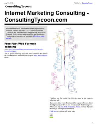 July 4th, 2010                                                                                           Published by: ConsultingTycoon




Internet Marketing Consulting -
ConsultingTycoon.com
  To learn more about the Internet marketing consulting
  business, register now for a FREE Consulting Tycoon
  “Fast Start Kit” membership — including the proprietary
  Strategic Design Model, video coaching and 60-minute
  “consulting success secrets” interview. Click here to get
  started.


Free Fast Web Formula
Training
Source: http://www.consultingtycoon.com/resources/free-fast-web-
formula-training.php

Just a quick heads up you can now download the entire
(MASSIVE) mind map from the original Fast Web Formula
event:




                                                                   This lays out the entire Fast Web Formula is one easy-to-
                                                                   reference pdf.
                                                                   If you were at the event then this will be a great refresher. If not
                                                                   it will give you an idea of just how in-depth the training was.
                                                                   (Check out my Fast Web Formula 2 Bonus package if you’re
                                                                   thinking of coming in September.)
                                                                   Click here to grab the pdf mind map.




                                                                                                                                     1
 