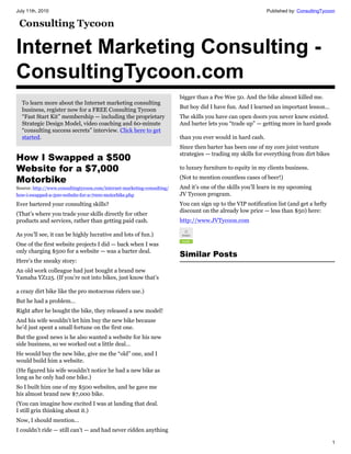 July 11th, 2010                                                                                              Published by: ConsultingTycoon




Internet Marketing Consulting -
ConsultingTycoon.com
                                                                         bigger than a Pee Wee 50. And the bike almost killed me.
  To learn more about the Internet marketing consulting
                                                                         But boy did I have fun. And I learned an important lesson…
  business, register now for a FREE Consulting Tycoon
  “Fast Start Kit” membership — including the proprietary                The skills you have can open doors you never knew existed.
  Strategic Design Model, video coaching and 60-minute                   And barter lets you “trade up” — getting more in hard goods
  “consulting success secrets” interview. Click here to get
  started.                                                               than you ever would in hard cash.
                                                                         Since then barter has been one of my core joint venture
                                                                         strategies — trading my skills for everything from dirt bikes
How I Swapped a $500
Website for a $7,000                                                     to luxury furniture to equity in my clients business.

Motorbike                                                                (Not to mention countless cases of beer!)
Source: http://www.consultingtycoon.com/internet-marketing-consulting/   And it’s one of the skills you’ll learn in my upcoming
how-i-swapped-a-500-website-for-a-7000-motorbike.php                     JV Tycoon program.
Ever bartered your consulting skills?                                    You can sign up to the VIP notification list (and get a hefty
                                                                         discount on the already low price — less than $50) here:
(That’s where you trade your skills directly for other
products and services, rather than getting paid cash.                    http://www.JVTycoon.com

As you’ll see, it can be highly lucrative and lots of fun.)
One of the first website projects I did — back when I was
only charging $500 for a website — was a barter deal.
                                                                         Similar Posts
Here’s the sneaky story:
An old work colleague had just bought a brand new
Yamaha YZ125. (If you’re not into bikes, just know that’s

a crazy dirt bike like the pro motocross riders use.)
But he had a problem…
Right after he bought the bike, they released a new model!
And his wife wouldn’t let him buy the new bike because
he’d just spent a small fortune on the first one.
But the good news is he also wanted a website for his new
side business, so we worked out a little deal…
He would buy the new bike, give me the “old” one, and I
would build him a website.
(He figured his wife wouldn’t notice he had a new bike as
long as he only had one bike.)
So I built him one of my $500 websites, and he gave me
his almost brand new $7,000 bike.
(You can imagine how excited I was at landing that deal.
I still grin thinking about it.)
Now, I should mention…
I couldn’t ride — still can’t — and had never ridden anything

                                                                                                                                         1
 