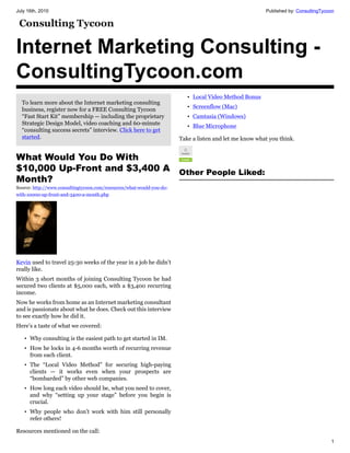 July 16th, 2010                                                                                         Published by: ConsultingTycoon




Internet Marketing Consulting -
ConsultingTycoon.com
                                                                          • Local Video Method Bonus
  To learn more about the Internet marketing consulting
  business, register now for a FREE Consulting Tycoon                     • Screenflow (Mac)
  “Fast Start Kit” membership — including the proprietary                 • Camtasia (Windows)
  Strategic Design Model, video coaching and 60-minute
                                                                          • Blue Microphone
  “consulting success secrets” interview. Click here to get
  started.                                                             Take a listen and let me know what you think.


What Would You Do With
$10,000 Up-Front and $3,400 A                                          Other People Liked:
Month?
Source: http://www.consultingtycoon.com/resources/what-would-you-do-
with-10000-up-front-and-3400-a-month.php




Kevin used to travel 25-30 weeks of the year in a job he didn’t
really like.
Within 3 short months of joining Consulting Tycoon he had
secured two clients at $5,000 each, with a $3,400 recurring
income.
Now he works from home as an Internet marketing consultant
and is passionate about what he does. Check out this interview
to see exactly how he did it.
Here’s a taste of what we covered:

   • Why consulting is the easiest path to get started in IM.
   • How he locks in 4-6 months worth of recurring revenue
     from each client.
   • The “Local Video Method” for securing high-paying
     clients — it works even when your prospects are
     “bombarded” by other web companies.
   • How long each video should be, what you need to cover,
     and why “setting up your stage” before you begin is
     crucial.
   • Why people who don’t work with him still personally
     refer others!

Resources mentioned on the call:
                                                                                                                                    1
 