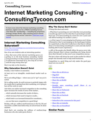 April 27th, 2010                                                                                         Published by: ConsultingTycoon




Internet Marketing Consulting -
ConsultingTycoon.com
  To learn more about the Internet marketing consulting
                                                                      Why The Gurus Don’t Matter
  business, register now for a FREE Consulting Tycoon                 I’ll keep this short and sweet:
  “Fast Start Kit” membership — including the proprietary             1. What they’re promoting now isn’t what they were promoting
  Strategic Design Model, video coaching and 60-minute                6 months ago and it won’t be what they’re promoting 6 months
  “consulting success secrets” interview. Click here to get           from now. (I’ve been teaching my course for over 2 years and
  started.                                                            will still be teaching it in another 2 years.)
                                                                      2. 5 of the 6 guys I’ve seen pimping local business aren’t doing
Internet Marketing Consulting                                         it themselves, they’re just jumping on the bandwagon looking
                                                                      for a quick buck, so they don’t really know what they’re talking
Saturated?                                                            about. (I’ve been doing consulting for 11 years and only started
Source: http://www.consultingtycoon.com/mindset/internet-marketing-   teaching after 8 years experience.)
consulting-saturated.php                                              3. 98% of the people who blindly follow the gurus never take
One of my new students asks an interesting question:                  action (because there’s always something new being shoved
                                                                      down their throats!) so they aren’t your competition anyway.
  Now that some of the internet marketing gurus are
  getting in on the local business consulting market                  The fact is there will always be room in this market for ethical
  (and promoting it to their massive lists) do you think              people who honestly want to help small businesses.
  it will become saturated? If so, how long do we have                Competition is a good thing and only makes the good guys
  until the easy money dries up?                                      stand out even more
Here’s my take on the situation…

Why Saturation Doesn’t Exist
Frankly, I don’t believe in saturation.
                                                                         • Share this on del.icio.us
At least not in an intangible, results-based market such as
ours.                                                                    • Digg this!
We’re not selling fridges — where once you’ve “got” one you’re           • Post this on Diigo
sorted.                                                                  • Share this on Reddit
We’re selling results. So until everyone is perfectly happy with         • Buzz up!
the results they’re getting from their marketing, we’re going to
have all the work we want.                                               • Stumble upon         something    good?    Share    it   on
                                                                           StumbleUpon
And when you realize increased competition in the consulting
space increases the results of some of the market…                       • Share this on Technorati

… which naturally decreases the results of others…                       • Share this on Mixx

… which increases their need to improve results…                         • Share this on Facebook

… which leads to an increased demand for consultants…                    • Tweet This!

… you see that more competition is a good thing!                         • Subscribe to the comments for this post?

Besides, with 30+ million small businesses in the US, UK and             • Share this on LinkedIn
Aus it’ll be a LONG time before they are all serviced, let alone         • Share this on FriendFeed
satisfied.
(And that’s not counting the millions of medium/large                 Similar Posts
businesses who also make great clients.)




                                                                                                                                     1
 