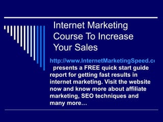 Internet Marketing
 Course To Increase
 Your Sales
http://www.InternetMarketingSpeed.com
 presents a FREE quick start guide
report for getting fast results in
internet marketing. Visit the website
now and know more about affiliate
marketing, SEO techniques and
many more…
 