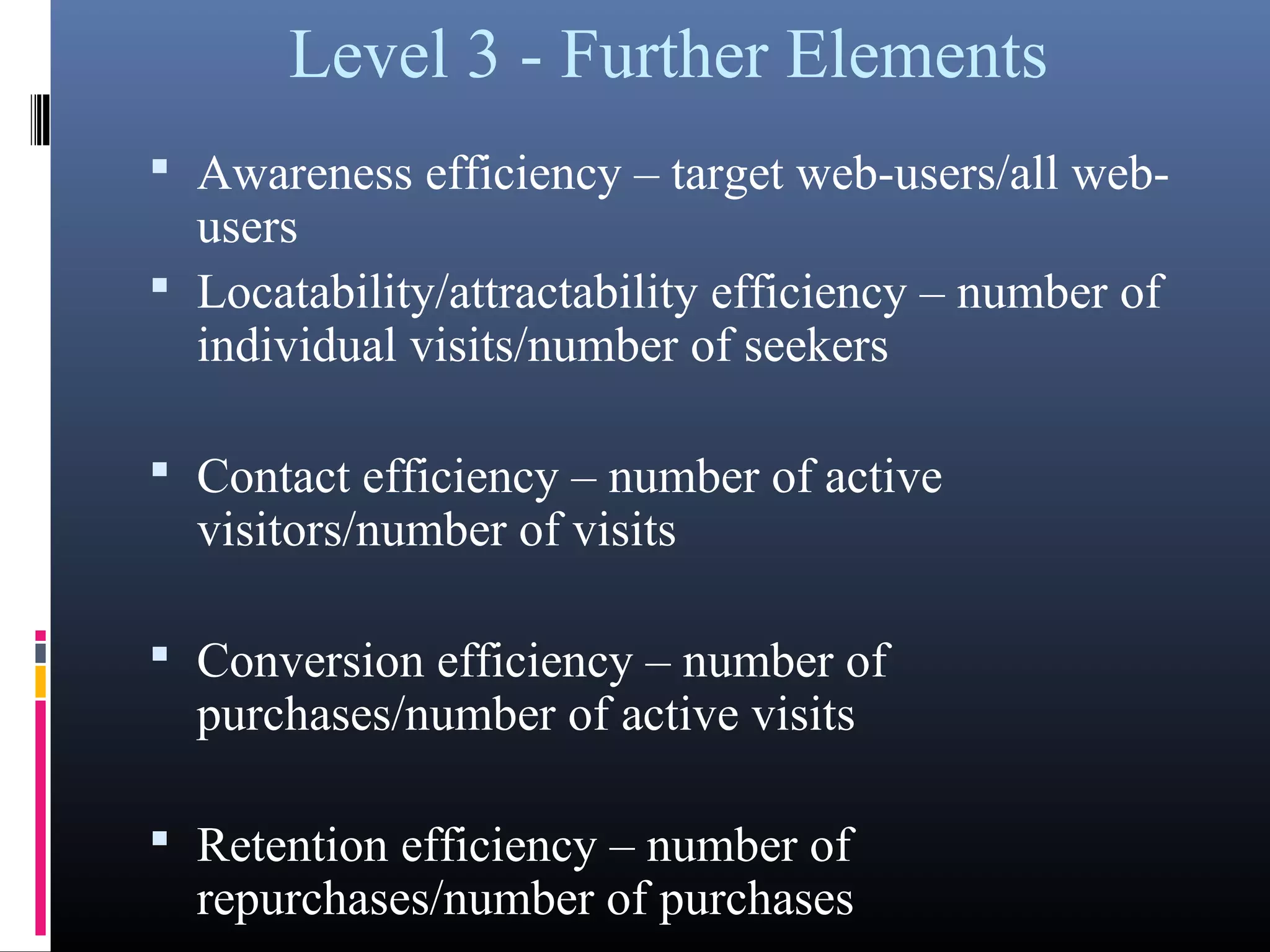 Level 3 - Further Elements
 Awareness efficiency – target web-users/all web-
users
 Locatability/attractability efficiency – number of
individual visits/number of seekers
 Contact efficiency – number of active
visitors/number of visits
 Conversion efficiency – number of
purchases/number of active visits
 Retention efficiency – number of
repurchases/number of purchases
 
