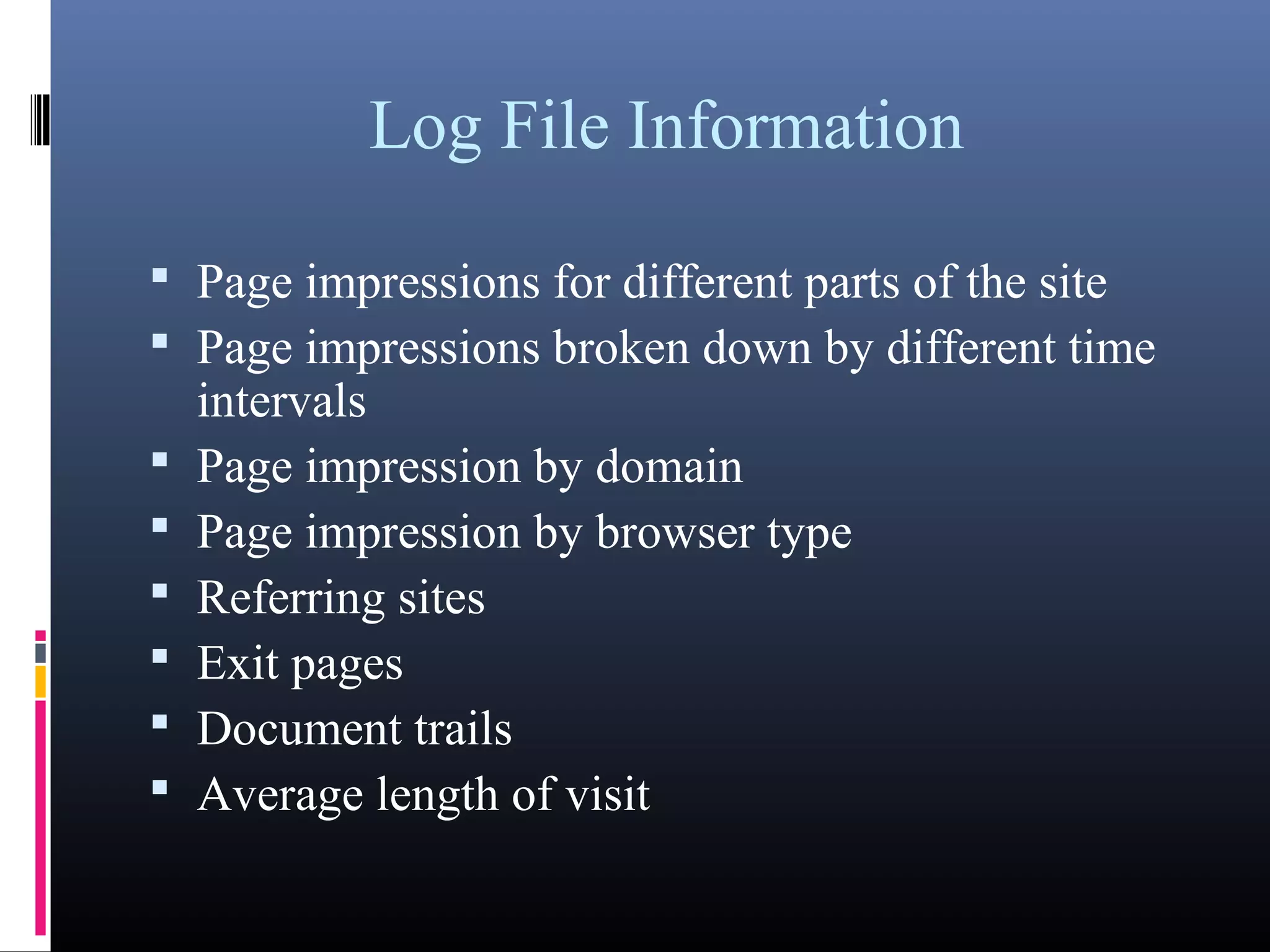 Log File Information
 Page impressions for different parts of the site
 Page impressions broken down by different time
intervals
 Page impression by domain
 Page impression by browser type
 Referring sites
 Exit pages
 Document trails
 Average length of visit
 