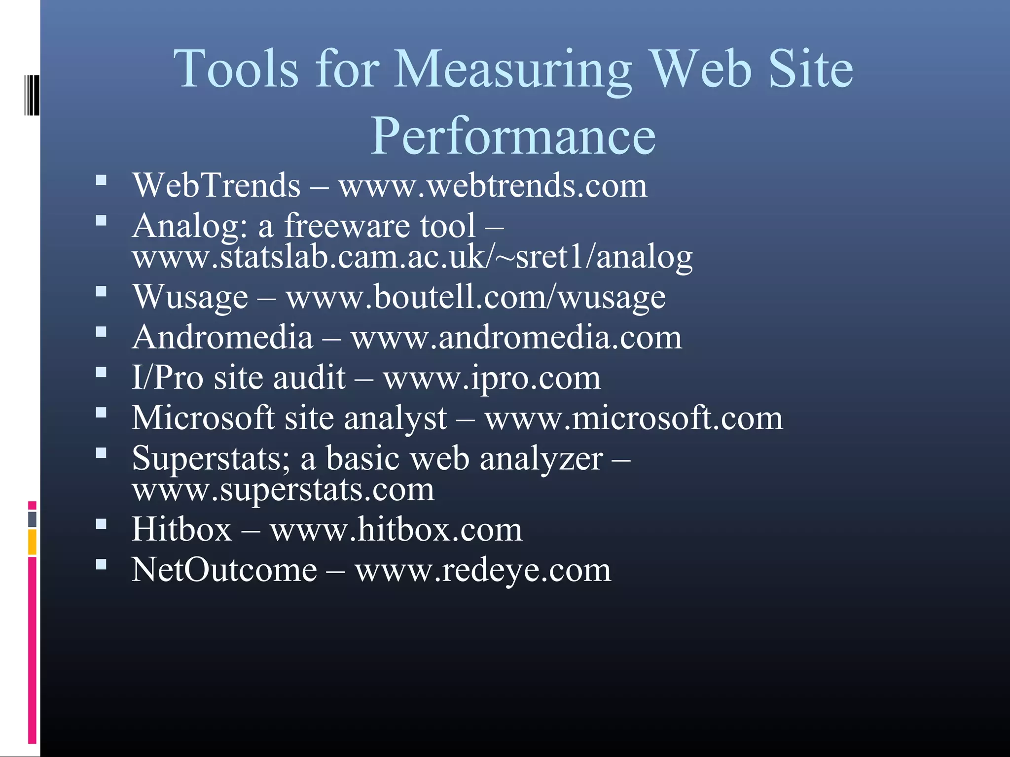Tools for Measuring Web Site
Performance
 WebTrends – www.webtrends.com
 Analog: a freeware tool –
www.statslab.cam.ac.uk/~sret1/analog
 Wusage – www.boutell.com/wusage
 Andromedia – www.andromedia.com
 I/Pro site audit – www.ipro.com
 Microsoft site analyst – www.microsoft.com
 Superstats; a basic web analyzer –
www.superstats.com
 Hitbox – www.hitbox.com
 NetOutcome – www.redeye.com
 