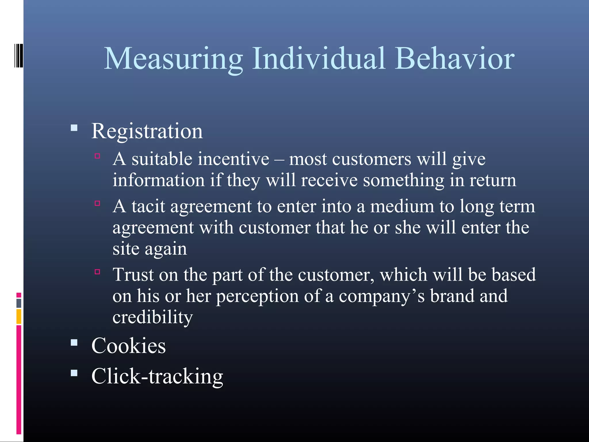 Measuring Individual Behavior
 Registration
 A suitable incentive – most customers will give
information if they will receive something in return
 A tacit agreement to enter into a medium to long term
agreement with customer that he or she will enter the
site again
 Trust on the part of the customer, which will be based
on his or her perception of a company’s brand and
credibility
 Cookies
 Click-tracking
 