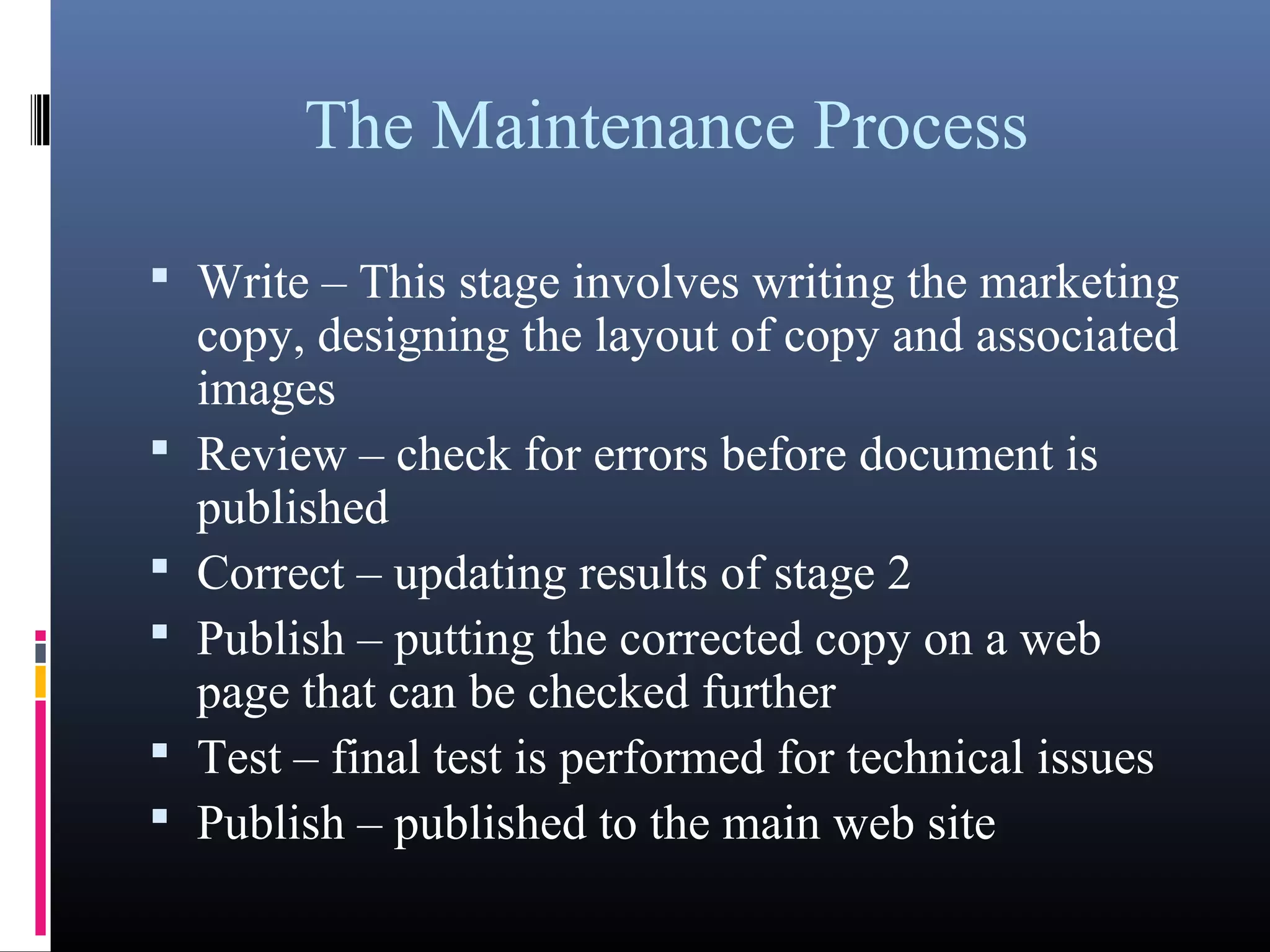 The Maintenance Process
 Write – This stage involves writing the marketing
copy, designing the layout of copy and associated
images
 Review – check for errors before document is
published
 Correct – updating results of stage 2
 Publish – putting the corrected copy on a web
page that can be checked further
 Test – final test is performed for technical issues
 Publish – published to the main web site
 