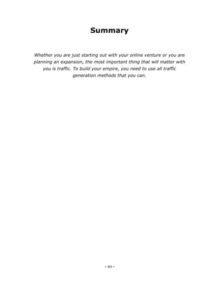 - 10 -
Summary
Whether you are just starting out with your online venture or you are
planning an expansion, the most important thing that will matter with
you is traffic. To build your empire, you need to use all traffic
generation methods that you can.
 