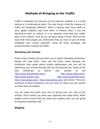 - 11 -
Methods of Bringing in the Traffic
Traffic is important for everyone on the Internet, whether it is a small
startup or a multinational giant. The only thing is that the volumes of
traffic are drastically different. While a startup may have traffic in
tens, global websites may have them in millions. Now, if you are
planning to start an empire, it is an absolute must that your traffic
goes in the millions. How do you go about doing it then? Here are the
ways that most people use. Remember that you have to give all these
strategies your unique approach. Using all these strategies will
proportionately increase the traffic.
Marketing with Articles
Write unique articles and put them up on article marketing directories.
People will read them. They will find them easily because the
directories have great search engine optimization and you will be
optimizing your articles through the use of keywords too. Some of the
best directories to submit your articles to are
http://www.ezinearticles.com/, http://www.isnare.com/,
http://www.buzzle.com/, http://www.goarticles.com/,
http://www.about.com/, http://www.eHow.com/ and others. There are
hundreds of these directories, but you have to make sure you submit
on those that are popular.
You can make this tactic your own by giving your own spin to the
articles. This is where you show your expertise and really shine. When
people come to know that you know your subject well, you are going
to progress amazingly well.
Blogging
 
