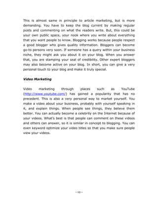 - 12 -
This is almost same in principle to article marketing, but is more
demanding. You have to keep the blog current by making regular
posts and commenting on what the readers write. But, this could be
your own public space, your nook where you write about everything
that you want people to know. Blogging works because people respect
a good blogger who gives quality information. Bloggers can become
go-to persons very soon. If someone has a query within your business
niche, they might ask you about it on your blog. When you answer
that, you are stamping your seal of credibility. Other expert bloggers
may also become active on your blog. In short, you can give a very
personal touch to your blog and make it truly special.
Video Marketing
Video marketing through places such as YouTube
(http://www.youtube.com/) has gained a popularity that has no
precedent. This is also a very personal way to market yourself. You
make a video about your business, probably with yourself speaking in
it, and explain things. When people see things, they believe them
better. You can actually become a celebrity on the Internet because of
your videos. What’s best is that people can comment on these videos
and others can answer, so it is similar in concept to blogging. You can
even keyword optimize your video titles so that you make sure people
view your videos.
 