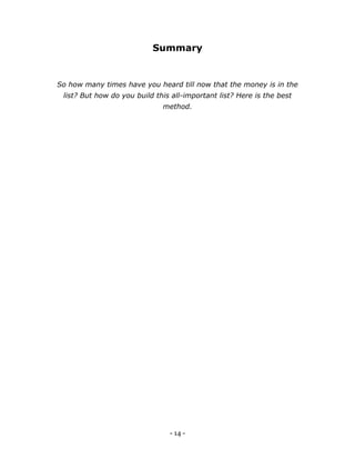 - 14 -
Summary
So how many times have you heard till now that the money is in the
list? But how do you build this all-important list? Here is the best
method.
 