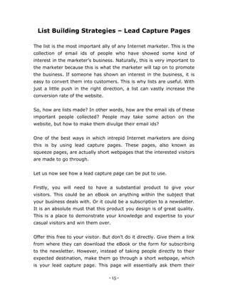 - 15 -
List Building Strategies – Lead Capture Pages
The list is the most important ally of any Internet marketer. This is the
collection of email ids of people who have showed some kind of
interest in the marketer’s business. Naturally, this is very important to
the marketer because this is what the marketer will tap on to promote
the business. If someone has shown an interest in the business, it is
easy to convert them into customers. This is why lists are useful. With
just a little push in the right direction, a list can vastly increase the
conversion rate of the website.
So, how are lists made? In other words, how are the email ids of these
important people collected? People may take some action on the
website, but how to make them divulge their email ids?
One of the best ways in which intrepid Internet marketers are doing
this is by using lead capture pages. These pages, also known as
squeeze pages, are actually short webpages that the interested visitors
are made to go through.
Let us now see how a lead capture page can be put to use.
Firstly, you will need to have a substantial product to give your
visitors. This could be an eBook on anything within the subject that
your business deals with. Or it could be a subscription to a newsletter.
It is an absolute must that this product you design is of great quality.
This is a place to demonstrate your knowledge and expertise to your
casual visitors and win them over.
Offer this free to your visitor. But don’t do it directly. Give them a link
from where they can download the eBook or the form for subscribing
to the newsletter. However, instead of taking people directly to their
expected destination, make them go through a short webpage, which
is your lead capture page. This page will essentially ask them their
 