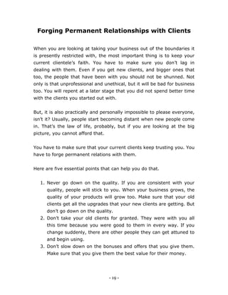 - 19 -
Forging Permanent Relationships with Clients
When you are looking at taking your business out of the boundaries it
is presently restricted with, the most important thing is to keep your
current clientele’s faith. You have to make sure you don’t lag in
dealing with them. Even if you get new clients, and bigger ones that
too, the people that have been with you should not be shunned. Not
only is that unprofessional and unethical, but it will be bad for business
too. You will repent at a later stage that you did not spend better time
with the clients you started out with.
But, it is also practically and personally impossible to please everyone,
isn’t it? Usually, people start becoming distant when new people come
in. That’s the law of life, probably, but if you are looking at the big
picture, you cannot afford that.
You have to make sure that your current clients keep trusting you. You
have to forge permanent relations with them.
Here are five essential points that can help you do that.
1. Never go down on the quality. If you are consistent with your
quality, people will stick to you. When your business grows, the
quality of your products will grow too. Make sure that your old
clients get all the upgrades that your new clients are getting. But
don’t go down on the quality.
2. Don’t take your old clients for granted. They were with you all
this time because you were good to them in every way. If you
change suddenly, there are other people they can get attuned to
and begin using.
3. Don’t slow down on the bonuses and offers that you give them.
Make sure that you give them the best value for their money.
 