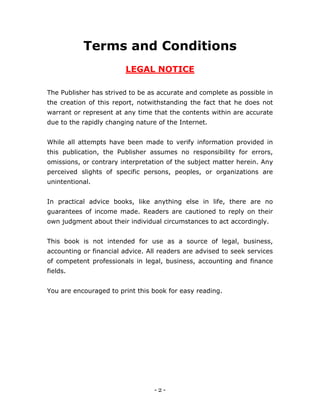 - 2 -
Terms and Conditions
LEGAL NOTICE
The Publisher has strived to be as accurate and complete as possible in
the creation of this report, notwithstanding the fact that he does not
warrant or represent at any time that the contents within are accurate
due to the rapidly changing nature of the Internet.
While all attempts have been made to verify information provided in
this publication, the Publisher assumes no responsibility for errors,
omissions, or contrary interpretation of the subject matter herein. Any
perceived slights of specific persons, peoples, or organizations are
unintentional.
In practical advice books, like anything else in life, there are no
guarantees of income made. Readers are cautioned to reply on their
own judgment about their individual circumstances to act accordingly.
This book is not intended for use as a source of legal, business,
accounting or financial advice. All readers are advised to seek services
of competent professionals in legal, business, accounting and finance
fields.
You are encouraged to print this book for easy reading.
 