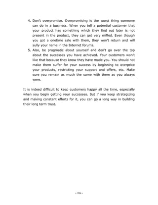 - 20 -
4. Don’t overpromise. Overpromising is the worst thing someone
can do in a business. When you tell a potential customer that
your product has something which they find out later is not
present in the product, they can get very miffed. Even though
you got a onetime sale with them, they won’t return and will
sully your name in the Internet forums.
5. Also, be pragmatic about yourself and don’t go over the top
about the successes you have achieved. Your customers won’t
like that because they know they have made you. You should not
make them suffer for your success by beginning to overprice
your products, restricting your support and offers, etc. Make
sure you remain as much the same with them as you always
were.
It is indeed difficult to keep customers happy all the time, especially
when you begin getting your successes. But if you keep strategizing
and making constant efforts for it, you can go a long way in building
their long term trust.
 