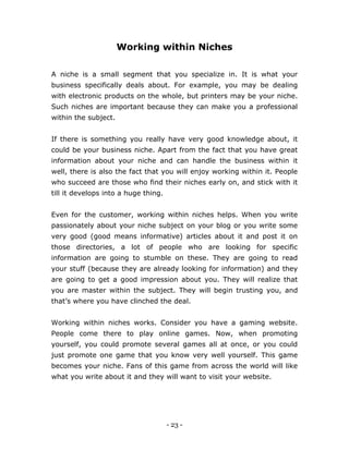 - 23 -
Working within Niches
A niche is a small segment that you specialize in. It is what your
business specifically deals about. For example, you may be dealing
with electronic products on the whole, but printers may be your niche.
Such niches are important because they can make you a professional
within the subject.
If there is something you really have very good knowledge about, it
could be your business niche. Apart from the fact that you have great
information about your niche and can handle the business within it
well, there is also the fact that you will enjoy working within it. People
who succeed are those who find their niches early on, and stick with it
till it develops into a huge thing.
Even for the customer, working within niches helps. When you write
passionately about your niche subject on your blog or you write some
very good (good means informative) articles about it and post it on
those directories, a lot of people who are looking for specific
information are going to stumble on these. They are going to read
your stuff (because they are already looking for information) and they
are going to get a good impression about you. They will realize that
you are master within the subject. They will begin trusting you, and
that’s where you have clinched the deal.
Working within niches works. Consider you have a gaming website.
People come there to play online games. Now, when promoting
yourself, you could promote several games all at once, or you could
just promote one game that you know very well yourself. This game
becomes your niche. Fans of this game from across the world will like
what you write about it and they will want to visit your website.
 