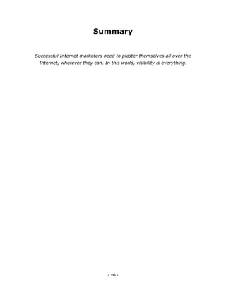 - 26 -
Summary
Successful Internet marketers need to plaster themselves all over the
Internet, wherever they can. In this world, visibility is everything.
 