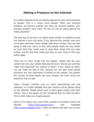 - 27 -
Making a Presence on the Internet
It is highly important that you become popular for your online business
to prosper. This is a vicious circle actually. When your business
prospers, you become popular and when you become popular, your
business prospers even more. So how do you go about gaining the
initial popularity?
The best way to do that is to submit great content on websites across
the Internet in your own name. If you optimize this content, even your
name gets optimized. When people read these articles, they are also
going to read your name. In fact, some people might like your article
so much that they would want to read other things that you have
written, and for that they might just click on your name to find your
author page.
There are so many things that can happen. People who like your
content will visit your website following the link in the bio box and they
might even bookmark the website to return. If you submit to feeds,
you can make the best of this, because you can alert these people
whenever any new information is posted on the website. The greater
the number of times people visit your website, the more will be the
popularity that you get.
Today, through methods such as social bookmarking and p2p
networks, it is highly possible that your content will be passed along
on the Internet. People would want to share good content with their
friends. This is the aspect of viral marketing that we shall see later.
This is what makes you hugely popular.
Some of the places you could really consider for posting content are
Squidoo (http://www.squidoo.com/) and HubPages
(http://www.hubpages.com/). These are places that allow you to have
 