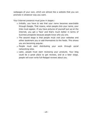 - 28 -
webpages of your own, which are almost like a website that you can
promote in whatever way you want.
Your Internet presence must grow in stages:-
 Initially, you have to see that your name becomes searchable
through Google. That means, when people click your name, your
links must appear. If you have pictures of yourself put up on the
Internet, you get a ‘face’ and that’s much better in terms of
business prospects because people know who you are.
 The second stage is that people must visit your websites and
either bookmark you or add themselves to the feeds. This shows
you are becoming popular.
 People must start distributing your work through social
networking sites.
 Later, people must start reviewing your products. Your blog
could be a great place to get reviews, and at a later stage,
people will even write full-fledged reviews about you.
 