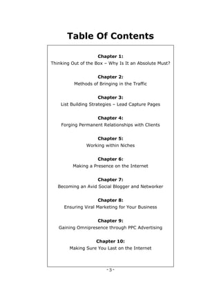 - 3 -
Table Of Contents
Chapter 1:
Thinking Out of the Box – Why Is It an Absolute Must?
Chapter 2:
Methods of Bringing in the Traffic
Chapter 3:
List Building Strategies – Lead Capture Pages
Chapter 4:
Forging Permanent Relationships with Clients
Chapter 5:
Working within Niches
Chapter 6:
Making a Presence on the Internet
Chapter 7:
Becoming an Avid Social Blogger and Networker
Chapter 8:
Ensuring Viral Marketing for Your Business
Chapter 9:
Gaining Omnipresence through PPC Advertising
Chapter 10:
Making Sure You Last on the Internet
 