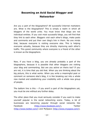 - 31 -
Becoming an Avid Social Blogger and
Networker
Are you a part of the blogosphere? All successful Internet marketers
are. What is the blogosphere? This is simply a realm in which all
bloggers of the world unite. You must know that blogs are not
individual entities. If you visit most successful blogs, you will find that
they link to each other. Bloggers visit each other’s blogs, make posts
and comments and put their own blog’s link in them. No one minds
that, because everyone is visiting everyone else. This is helping
everyone actually, because they are directly improving each other’s
traffic. This grand community where everyone is a friend of the other
is known as the blogosphere.
Now, if you have a blog, you are already probably a part of the
blogosphere, because it is possible that other bloggers are visiting
your blog and commenting. But are you active on theirs too? If you
are not, it is time that you did that. When you are thinking about the
big picture, this is what works. When you write a meaningful post or
comment on someone else’s blog, it is like breaking out into a whole
new market and establishing your credibility with a whole new group
of people.
The bottom line is this – if you aren’t a part of the blogosphere yet,
you must be one without any further delay.
The other place that you must seriously consider if you want to make
yourself popular is the social networking scene. Today, a lot of
businesses are becoming popular through social networks like
Facebook (http://www.facebook.com/), Twitter
(http://www.twitter.com/) and MySpace (http://www.myspace.com/).
 