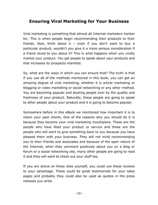 - 35 -
Ensuring Viral Marketing for Your Business
Viral marketing is something that almost all Internet marketers hanker
for. This is when people begin recommending their products to their
friends. Now, think about it – even if you don’t want to buy a
particular product, wouldn’t you give it a more serious consideration if
a friend raved to you about it? This is what happens when you virally
market your product. You get people to speak about your products and
that increases its prospects manifold.
So, what are the ways in which you can ensure that? The truth is that
if you use all of the methods mentioned in this book, you can get an
amazing degree of viral marketing, whether it is article marketing or
blogging or video marketing or social networking or any other method.
You are becoming popular and bowling people over by the quality and
freshness of your product. Naturally, those people are going to speak
to other people about your product and it is going to become popular.
Somewhere before in this eBook we mentioned how important it is to
retain your past clients. One of the reasons why you should do it is
because they become your viral marketing mouthpiece. These are the
people who have liked your product or service and these are the
people who will want to give something back to you because you have
pleased them with your business. They will not mind recommending
you to their friends and associates and because of the open nature of
the Internet, when they comment positively about you on a blog or
forum or a social networking site, many other people are going to read
it and they will want to check out your stuff too.
If you are active on these sites yourself, you could use these reviews
to your advantage. These could be great testimonials for your sales
pages and probably they could also be used as quotes in the press
releases you write.
 