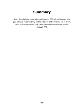 - 38 -
Summary
Apart from helping you make good money, PPC advertising can help
you achieve huge visibility on the Internet and bring in a lot of profit.
Most online businesses that have achieved success have done it
through PPC.
 