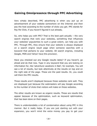 - 39 -
Gaining Omnipresence through PPC Advertising
Very simply described, PPC advertising is when you put up an
advertisement of your website somewhere on the Internet and then
pay the host according to the number of clicks you get. PPC stands for
Pay Per Click, if you haven’t figured it out already.
So, who helps you with PPC? That is the best part actually – the very
search engines that rank your websites, something that influences
your websites’ popularities to such a great extent, can help you with
PPC. Through PPC, they ensure that your website is always displayed
on a search engine result page when someone searches with a
keyword that pertains to your website. All search engines, including
Google, MSN and Yahoo! have this provision.
Have you checked out any Google results lately? If you haven’t, go
ahead and do that now. Type in any keyword that you are looking on
information for, like ‘adventure vacations in Bali’, for example. You will
see a lot of results, but look attentively at the results on top and on
the right side of the page. These are the paid results. Or, you could
call them the PPC results.
These results aren’t displayed because these websites rank well. They
are displayed just because the webmasters will pay Google according
to the number of clicks that visitors will make on these websites.
The other results are known as organic results. These are results that
appear because of the optimization, such as keyword optimization,
that has been done on their pages.
There is understandably a lot of consternation about using PPC in this
manner. But it really helps. If you are just starting out with your
expansion, you won’t mind the extra money you pay to get your
 