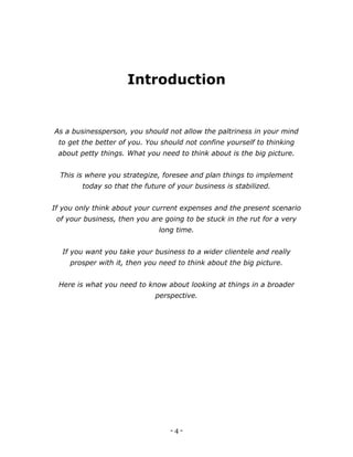 - 4 -
Introduction
As a businessperson, you should not allow the paltriness in your mind
to get the better of you. You should not confine yourself to thinking
about petty things. What you need to think about is the big picture.
This is where you strategize, foresee and plan things to implement
today so that the future of your business is stabilized.
If you only think about your current expenses and the present scenario
of your business, then you are going to be stuck in the rut for a very
long time.
If you want you take your business to a wider clientele and really
prosper with it, then you need to think about the big picture.
Here is what you need to know about looking at things in a broader
perspective.
 