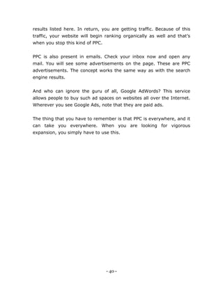 - 40 -
results listed here. In return, you are getting traffic. Because of this
traffic, your website will begin ranking organically as well and that’s
when you stop this kind of PPC.
PPC is also present in emails. Check your inbox now and open any
mail. You will see some advertisements on the page. These are PPC
advertisements. The concept works the same way as with the search
engine results.
And who can ignore the guru of all, Google AdWords? This service
allows people to buy such ad spaces on websites all over the Internet.
Wherever you see Google Ads, note that they are paid ads.
The thing that you have to remember is that PPC is everywhere, and it
can take you everywhere. When you are looking for vigorous
expansion, you simply have to use this.
 