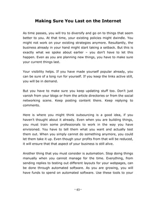 - 43 -
Making Sure You Last on the Internet
As time passes, you will try to diversify and go on to things that seem
better to you. At that time, your existing policies might dwindle. You
might not work on your existing strategies anymore. Resultantly, the
business already in your hand might start taking a setback. But this is
exactly what we spoke about earlier – you don’t have to let this
happen. Even as you are planning new things, you have to make sure
your current things last.
Your visibility helps. If you have made yourself popular already, you
can be sure of a long run for yourself. If you keep the links active still,
you will be in demand.
But you have to make sure you keep updating stuff too. Don’t just
vanish from your blogs or from the article directories or from the social
networking scene. Keep posting content there. Keep replying to
comments.
Here is where you might think outsourcing is a good idea, if you
haven’t thought about it already. Even when you are building things,
you must train some professionals to work in the way you have
envisioned. You have to tell them what you want and actually test
them out. When you simply cannot do something anymore, you could
let them take it up. Even though your profits from that will be reduced,
it will ensure that that aspect of your business is still alive.
Another thing that you must consider is automation. Stop doing things
manually when you cannot manage for the time. Everything, from
sending replies to testing out different layouts for your webpages, can
be done through automated software. As you are growing, you will
have funds to spend on automated software. Use these tools to your
 