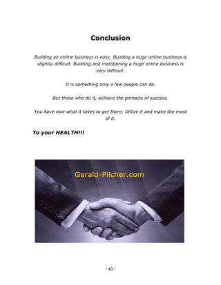 - 45 -
Conclusion
Building an online business is easy. Building a huge online business is
slightly difficult. Building and maintaining a huge online business is
very difficult.
It is something only a few people can do.
But those who do it, achieve the pinnacle of success.
You have now what it takes to get there. Utilize it and make the most
of it.
To your HEALTH!!!
 