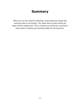 - 6 -
Summary
When you are into Internet marketing, simply doing the things that
everyone does is not enough. Your ideas have to reach where the
ideas of other people don’t. This is thinking out of the box, and that is
what works in making your business stable for the long term.
 