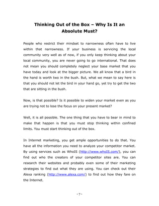 - 7 -
Thinking Out of the Box – Why Is It an
Absolute Must?
People who restrict their mindset to narrowness often have to live
within that narrowness. If your business is servicing the local
community very well as of now, if you only keep thinking about your
local community, you are never going to go international. That does
not mean you should completely neglect your base market that you
have today and look at the bigger picture. We all know that a bird in
the hand is worth two in the bush. But, what we mean to say here is
that you should not let the bird in your hand go, yet try to get the two
that are sitting in the bush.
Now, is that possible? Is it possible to widen your market even as you
are trying not to lose the focus on your present market?
Well, it is all possible. The one thing that you have to bear in mind to
make that happen is that you must stop thinking within confined
limits. You must start thinking out of the box.
In Internet marketing, you get ample opportunities to do that. You
have all the information you need to analyze your competitor market.
By using services such as WhoIS (http://www.whoIS.com/), you can
find out who the creators of your competitor sites are. You can
research their websites and probably even some of their marketing
strategies to find out what they are using. You can check out their
Alexa ranking (http://www.alexa.com/) to find out how they fare on
the Internet.
 