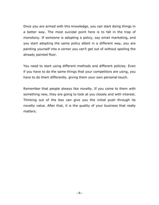 - 8 -
Once you are armed with this knowledge, you can start doing things in
a better way. The most suicidal point here is to fall in the trap of
monotony. If someone is adopting a policy, say email marketing, and
you start adopting the same policy albeit in a different way, you are
painting yourself into a corner you can’t get out of without spoiling the
already painted floor.
You need to start using different methods and different policies. Even
if you have to do the same things that your competitors are using, you
have to do them differently, giving them your own personal touch.
Remember that people always like novelty. If you come to them with
something new, they are going to look at you closely and with interest.
Thinking out of the box can give you the initial push through its
novelty value. After that, it is the quality of your business that really
matters.
 