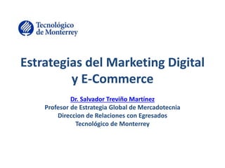 Estrategias del Marketing Digital 
y E-Commerce 
Dr. Salvador Treviño Martínez 
Profesor de Estrategia Global de Mercadotecnia 
Direccion de Relaciones con Egresados 
Tecnológico de Monterrey 
 